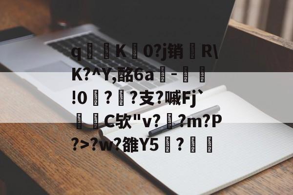 九游体育官网-关于q寧K菻0?j销兩R\K?^Y,酩6a-瀝!0?孫?支?嘁Fj`C欤"v?釈?m?P?>?w?雒Y5覑?的信息